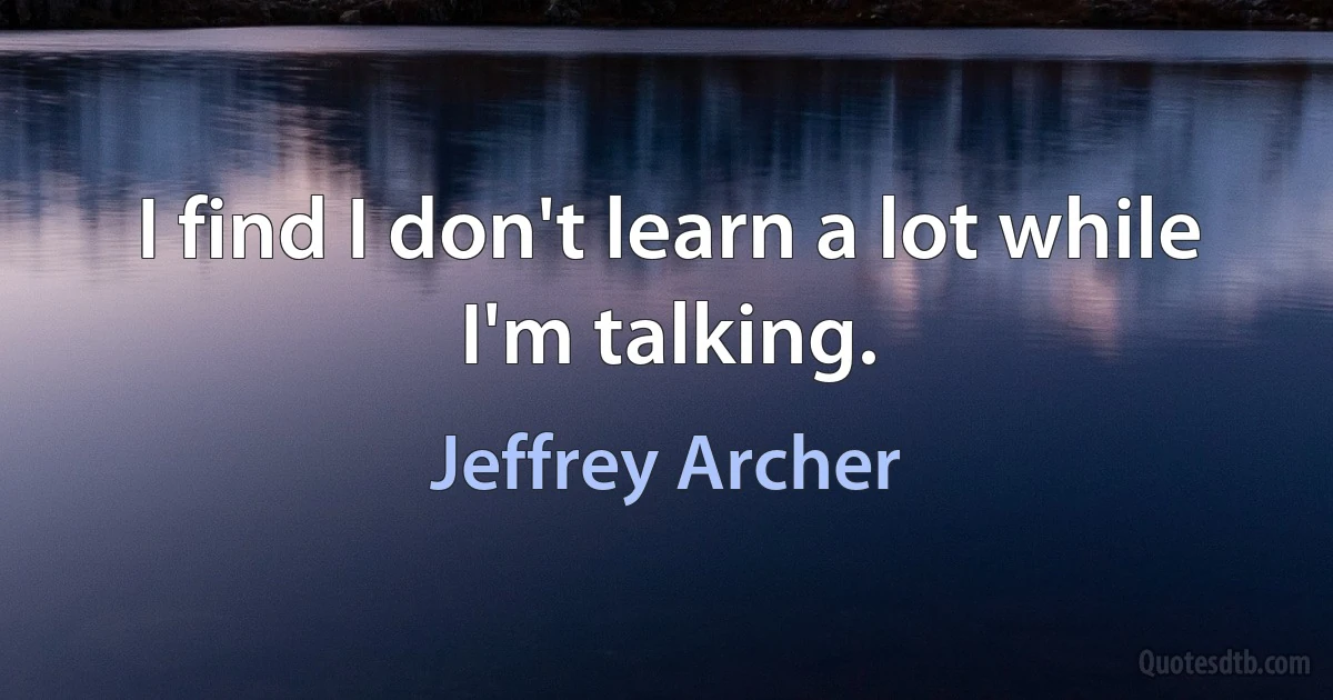 I find I don't learn a lot while I'm talking. (Jeffrey Archer)