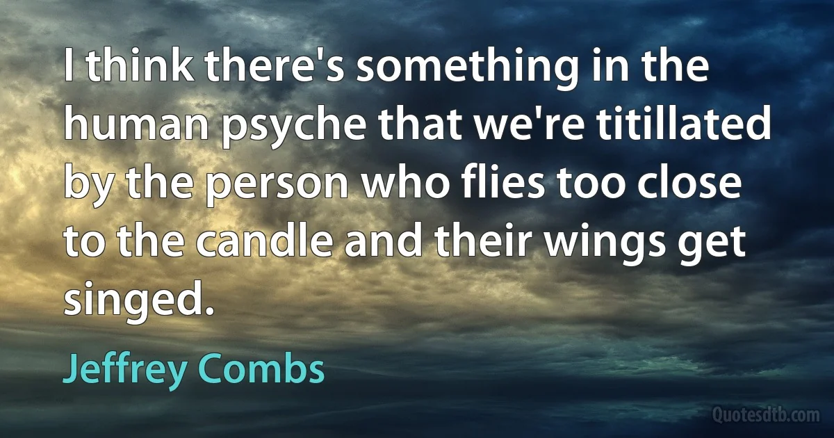 I think there's something in the human psyche that we're titillated by the person who flies too close to the candle and their wings get singed. (Jeffrey Combs)