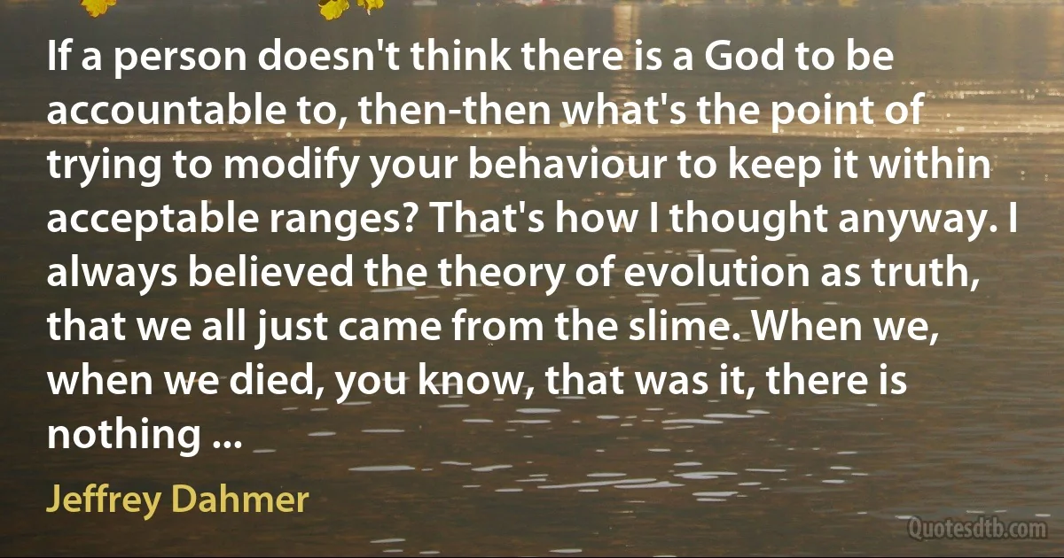 If a person doesn't think there is a God to be accountable to, then-then what's the point of trying to modify your behaviour to keep it within acceptable ranges? That's how I thought anyway. I always believed the theory of evolution as truth, that we all just came from the slime. When we, when we died, you know, that was it, there is nothing ... (Jeffrey Dahmer)