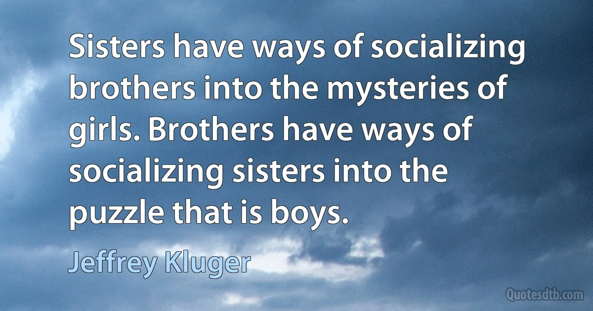 Sisters have ways of socializing brothers into the mysteries of girls. Brothers have ways of socializing sisters into the puzzle that is boys. (Jeffrey Kluger)