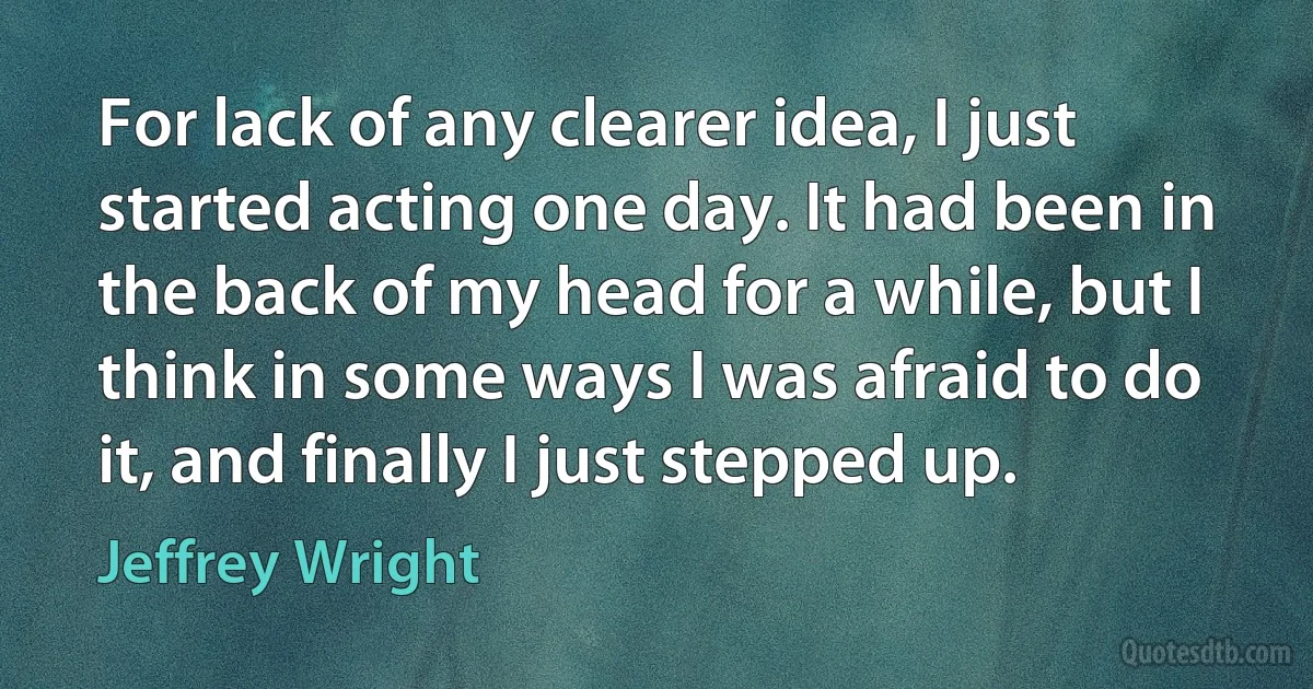 For lack of any clearer idea, I just started acting one day. It had been in the back of my head for a while, but I think in some ways I was afraid to do it, and finally I just stepped up. (Jeffrey Wright)