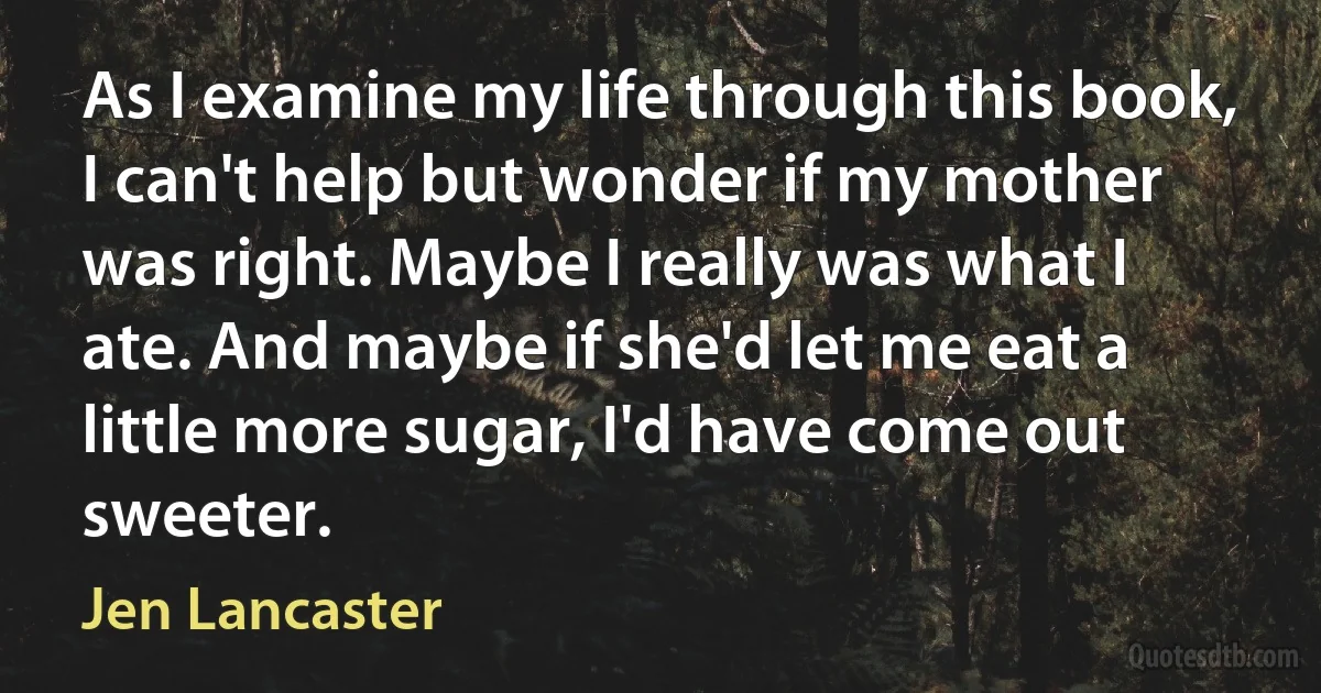 As I examine my life through this book, I can't help but wonder if my mother was right. Maybe I really was what I ate. And maybe if she'd let me eat a little more sugar, I'd have come out sweeter. (Jen Lancaster)