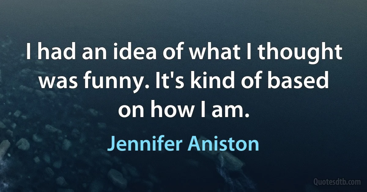 I had an idea of what I thought was funny. It's kind of based on how I am. (Jennifer Aniston)