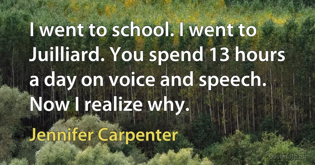 I went to school. I went to Juilliard. You spend 13 hours a day on voice and speech. Now I realize why. (Jennifer Carpenter)