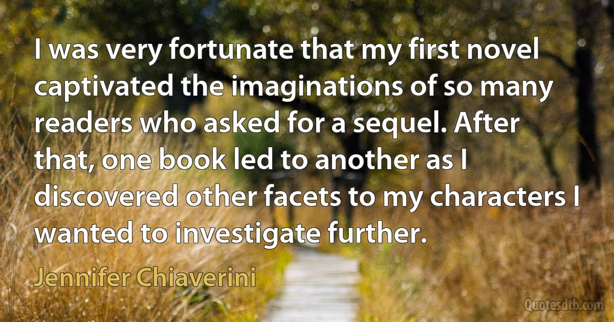 I was very fortunate that my first novel captivated the imaginations of so many readers who asked for a sequel. After that, one book led to another as I discovered other facets to my characters I wanted to investigate further. (Jennifer Chiaverini)