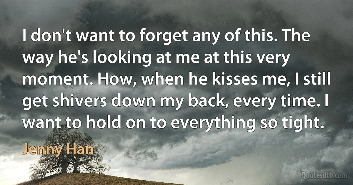 I don't want to forget any of this. The way he's looking at me at this very moment. How, when he kisses me, I still get shivers down my back, every time. I want to hold on to everything so tight. (Jenny Han)