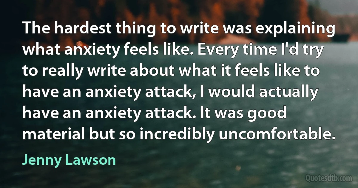 The hardest thing to write was explaining what anxiety feels like. Every time I'd try to really write about what it feels like to have an anxiety attack, I would actually have an anxiety attack. It was good material but so incredibly uncomfortable. (Jenny Lawson)