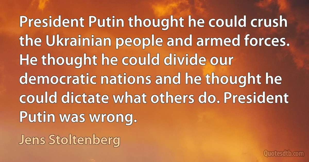 President Putin thought he could crush the Ukrainian people and armed forces. He thought he could divide our democratic nations and he thought he could dictate what others do. President Putin was wrong. (Jens Stoltenberg)