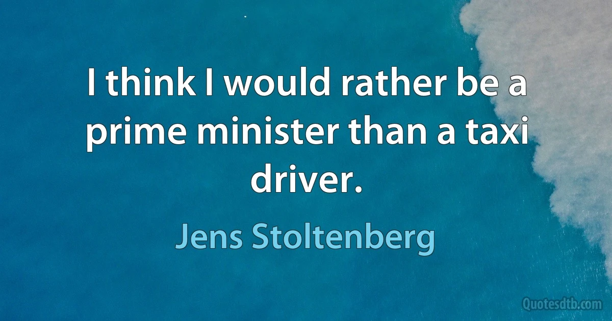 I think I would rather be a prime minister than a taxi driver. (Jens Stoltenberg)