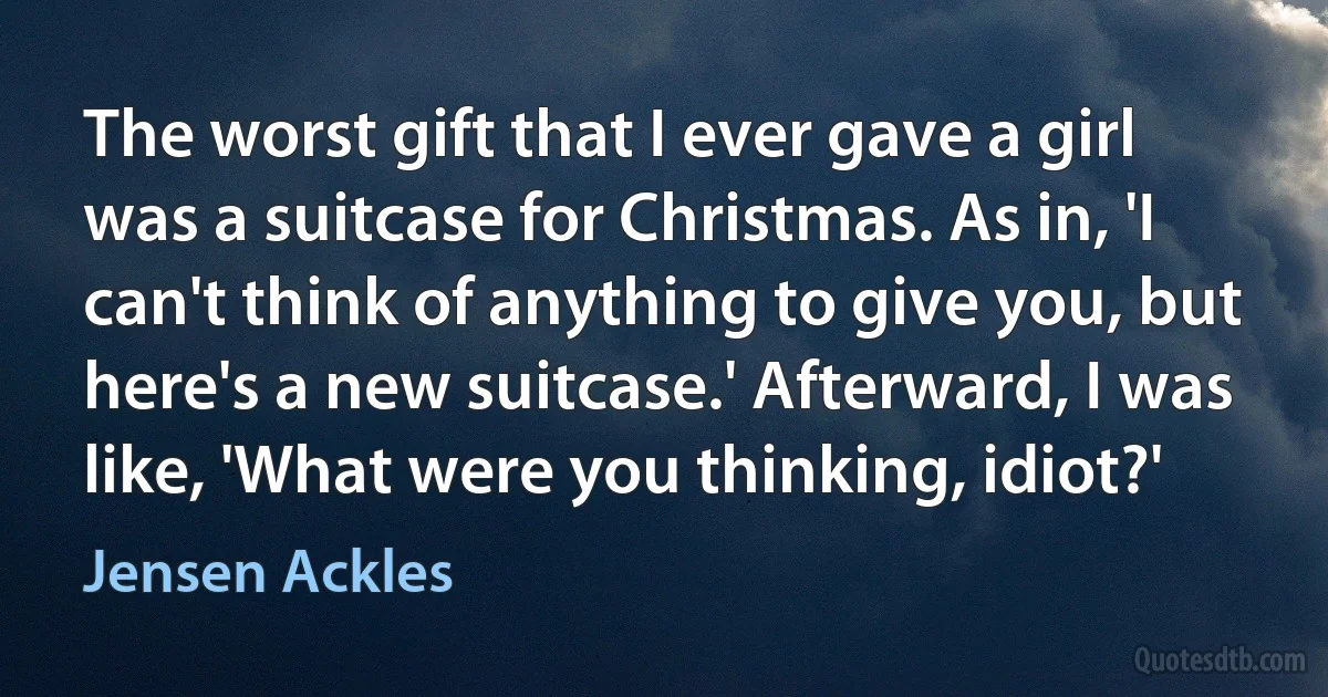 The worst gift that I ever gave a girl was a suitcase for Christmas. As in, 'I can't think of anything to give you, but here's a new suitcase.' Afterward, I was like, 'What were you thinking, idiot?' (Jensen Ackles)