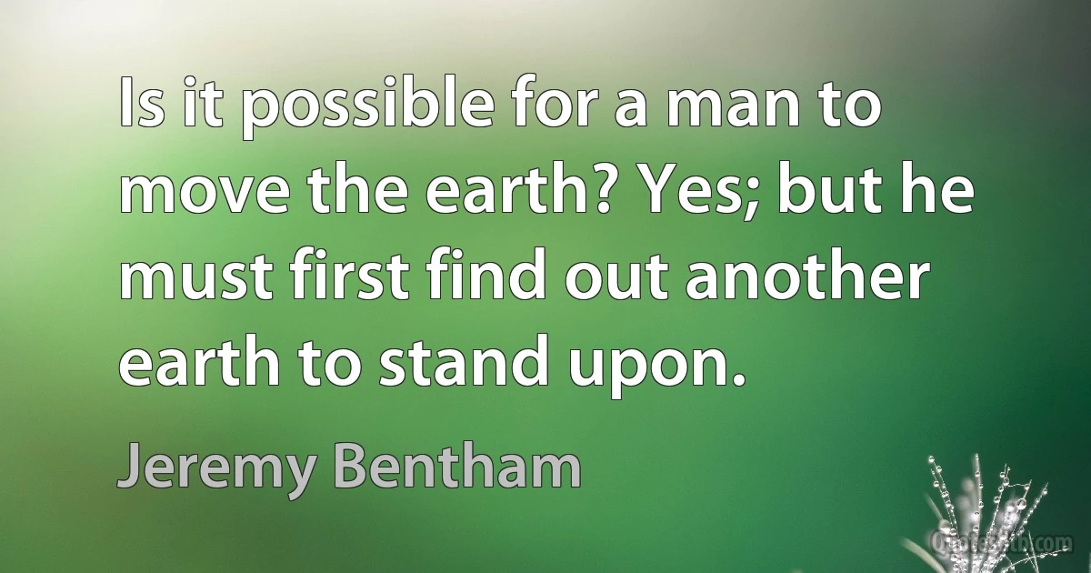 Is it possible for a man to move the earth? Yes; but he must first find out another earth to stand upon. (Jeremy Bentham)