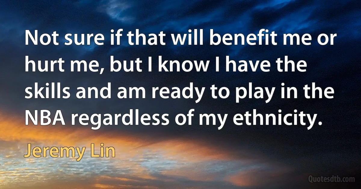 Not sure if that will benefit me or hurt me, but I know I have the skills and am ready to play in the NBA regardless of my ethnicity. (Jeremy Lin)