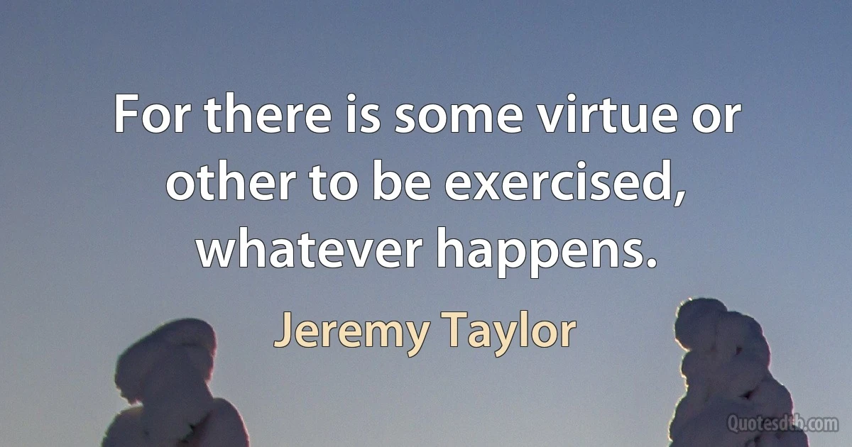 For there is some virtue or other to be exercised, whatever happens. (Jeremy Taylor)