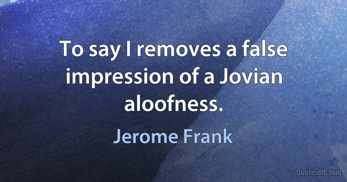 To say I removes a false impression of a Jovian aloofness. (Jerome Frank)