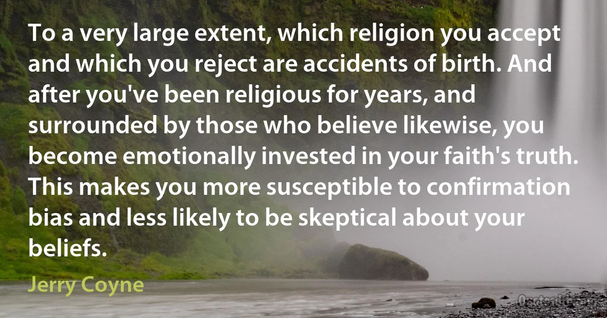 To a very large extent, which religion you accept and which you reject are accidents of birth. And after you've been religious for years, and surrounded by those who believe likewise, you become emotionally invested in your faith's truth. This makes you more susceptible to confirmation bias and less likely to be skeptical about your beliefs. (Jerry Coyne)