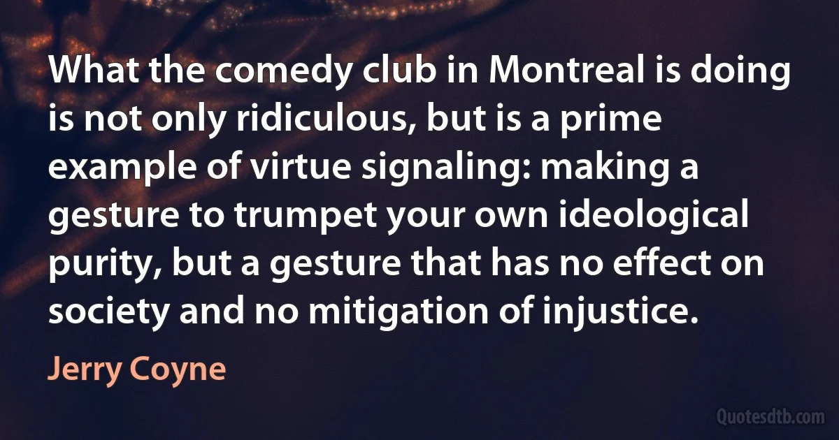 What the comedy club in Montreal is doing is not only ridiculous, but is a prime example of virtue signaling: making a gesture to trumpet your own ideological purity, but a gesture that has no effect on society and no mitigation of injustice. (Jerry Coyne)