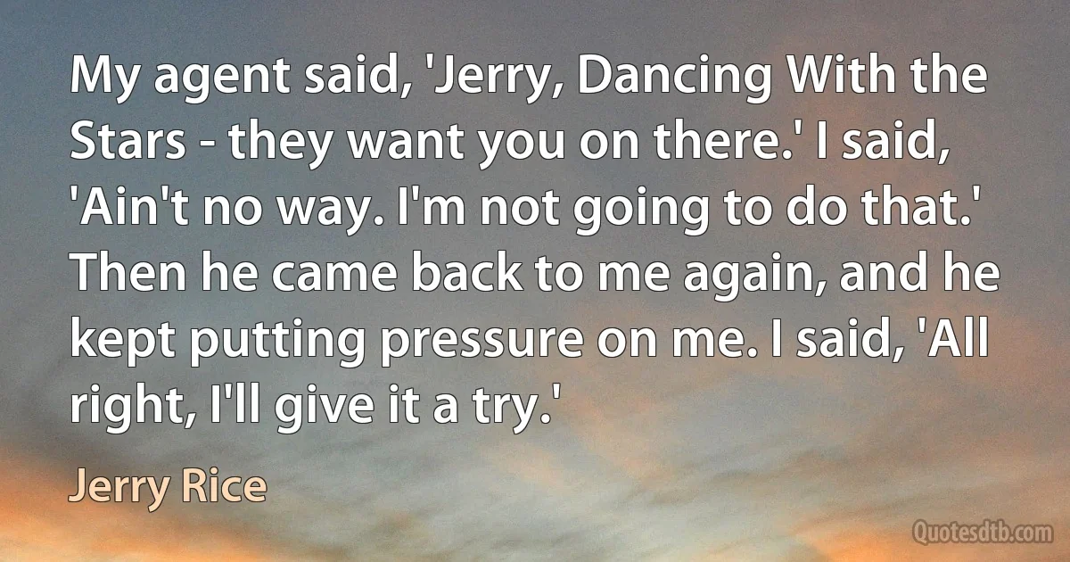 My agent said, 'Jerry, Dancing With the Stars - they want you on there.' I said, 'Ain't no way. I'm not going to do that.' Then he came back to me again, and he kept putting pressure on me. I said, 'All right, I'll give it a try.' (Jerry Rice)