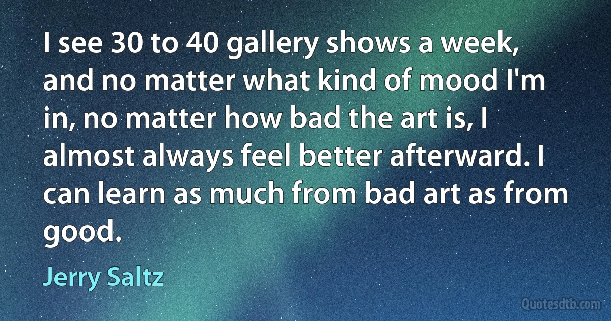 I see 30 to 40 gallery shows a week, and no matter what kind of mood I'm in, no matter how bad the art is, I almost always feel better afterward. I can learn as much from bad art as from good. (Jerry Saltz)