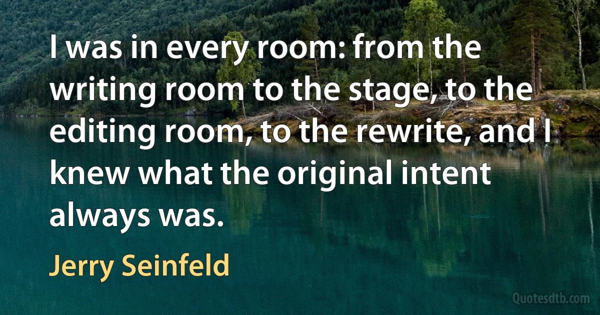 I was in every room: from the writing room to the stage, to the editing room, to the rewrite, and I knew what the original intent always was. (Jerry Seinfeld)