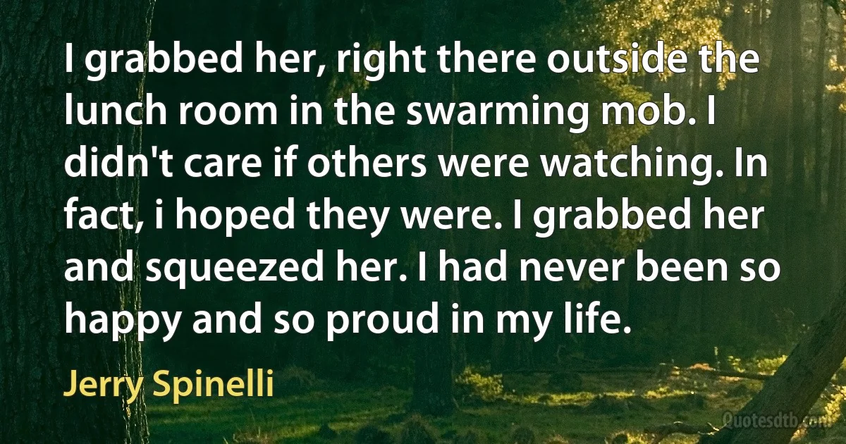 I grabbed her, right there outside the lunch room in the swarming mob. I didn't care if others were watching. In fact, i hoped they were. I grabbed her and squeezed her. I had never been so happy and so proud in my life. (Jerry Spinelli)