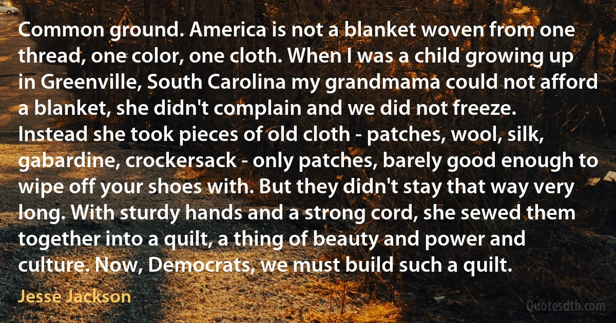 Common ground. America is not a blanket woven from one thread, one color, one cloth. When I was a child growing up in Greenville, South Carolina my grandmama could not afford a blanket, she didn't complain and we did not freeze. Instead she took pieces of old cloth - patches, wool, silk, gabardine, crockersack - only patches, barely good enough to wipe off your shoes with. But they didn't stay that way very long. With sturdy hands and a strong cord, she sewed them together into a quilt, a thing of beauty and power and culture. Now, Democrats, we must build such a quilt. (Jesse Jackson)