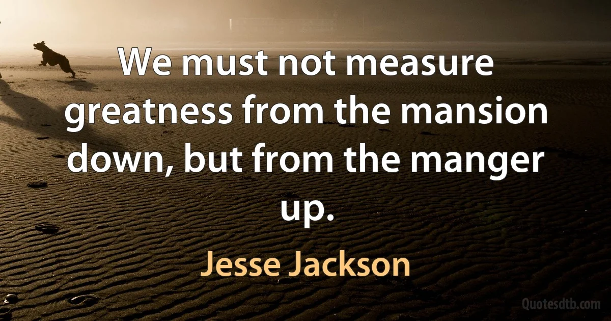 We must not measure greatness from the mansion down, but from the manger up. (Jesse Jackson)