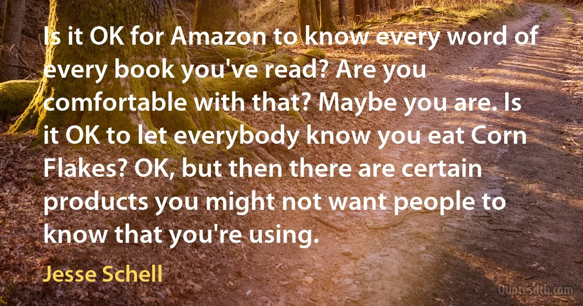 Is it OK for Amazon to know every word of every book you've read? Are you comfortable with that? Maybe you are. Is it OK to let everybody know you eat Corn Flakes? OK, but then there are certain products you might not want people to know that you're using. (Jesse Schell)