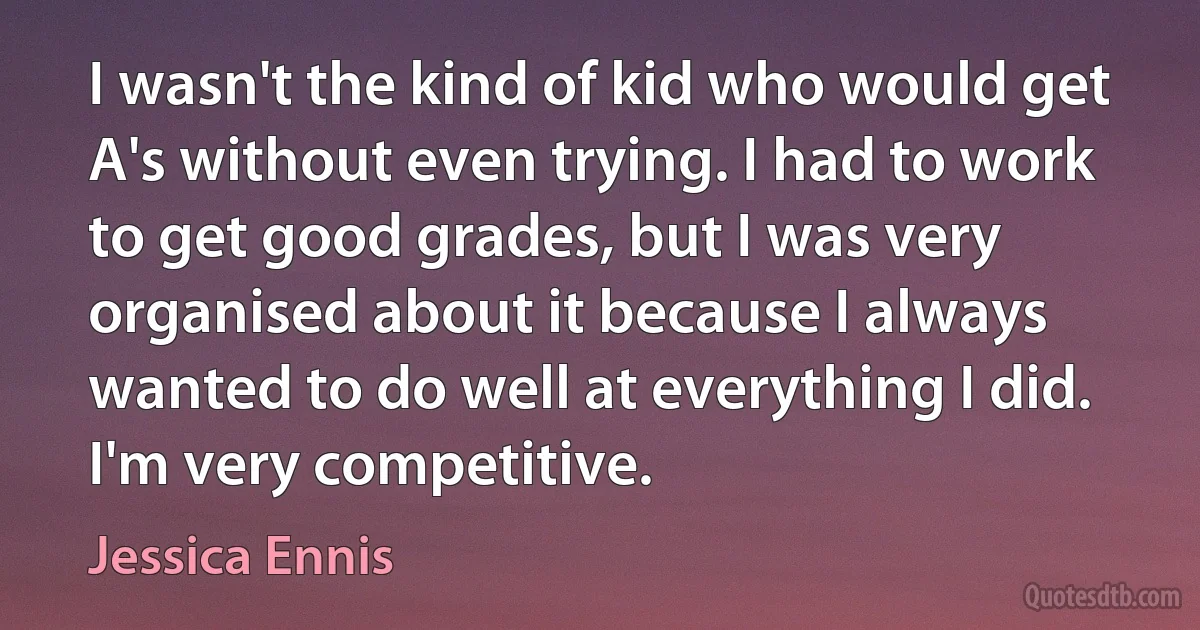 I wasn't the kind of kid who would get A's without even trying. I had to work to get good grades, but I was very organised about it because I always wanted to do well at everything I did. I'm very competitive. (Jessica Ennis)