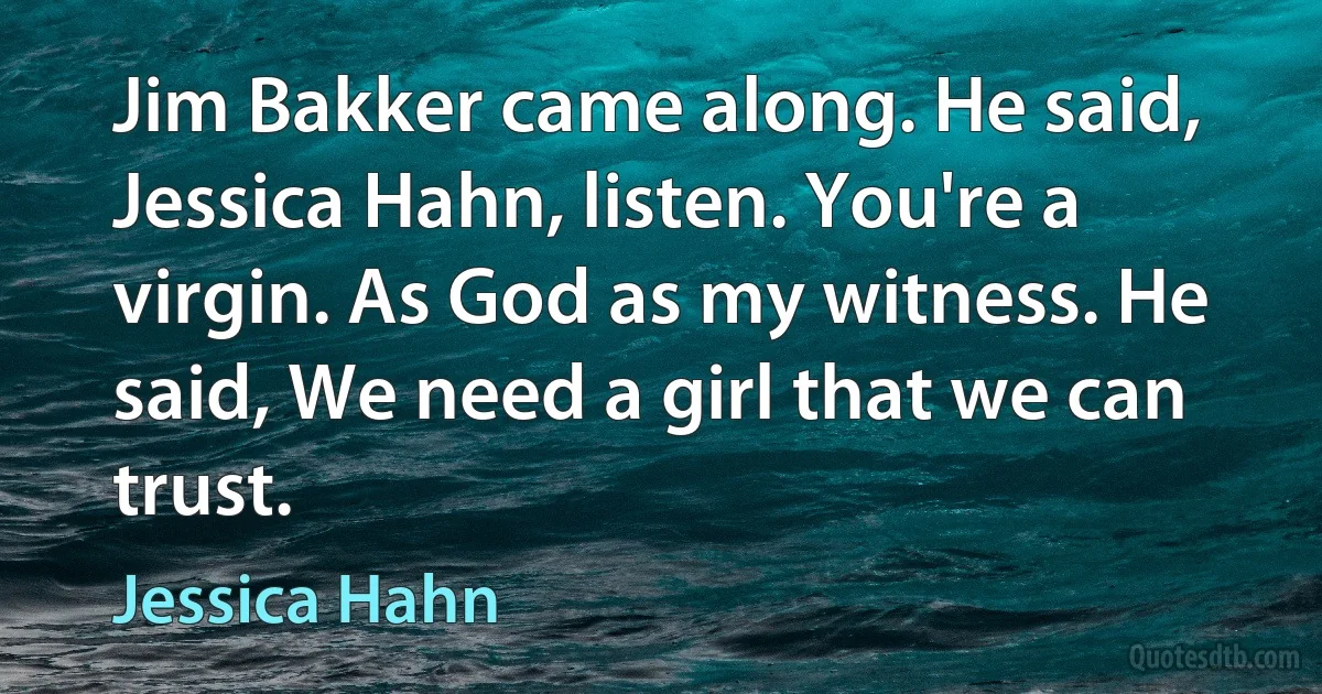 Jim Bakker came along. He said, Jessica Hahn, listen. You're a virgin. As God as my witness. He said, We need a girl that we can trust. (Jessica Hahn)