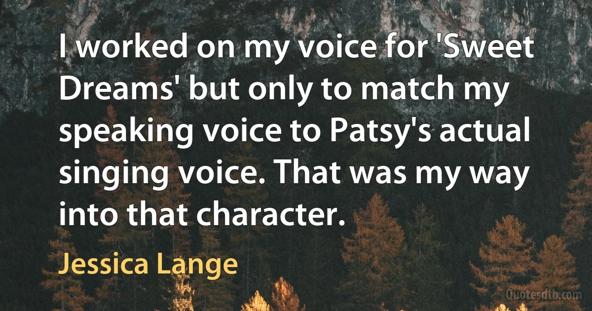 I worked on my voice for 'Sweet Dreams' but only to match my speaking voice to Patsy's actual singing voice. That was my way into that character. (Jessica Lange)