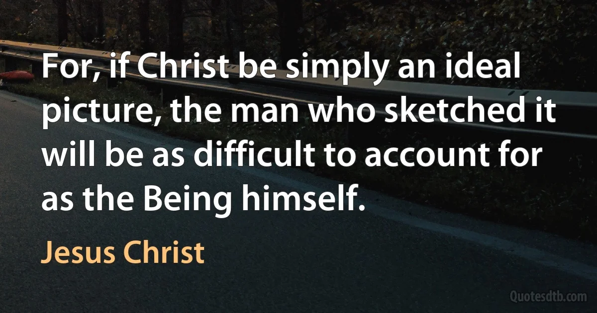 For, if Christ be simply an ideal picture, the man who sketched it will be as difficult to account for as the Being himself. (Jesus Christ)