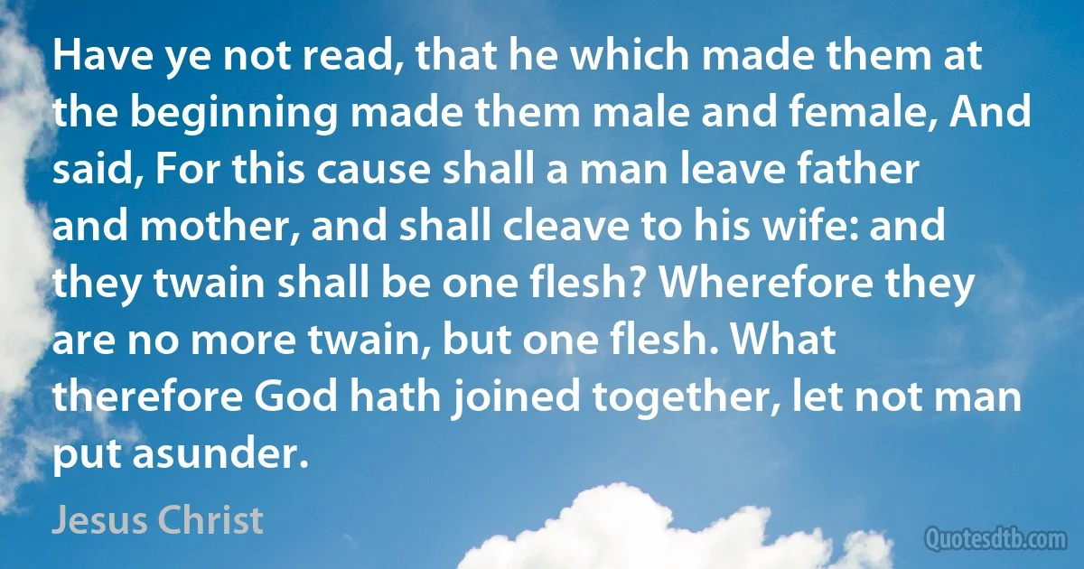 Have ye not read, that he which made them at the beginning made them male and female, And said, For this cause shall a man leave father and mother, and shall cleave to his wife: and they twain shall be one flesh? Wherefore they are no more twain, but one flesh. What therefore God hath joined together, let not man put asunder. (Jesus Christ)