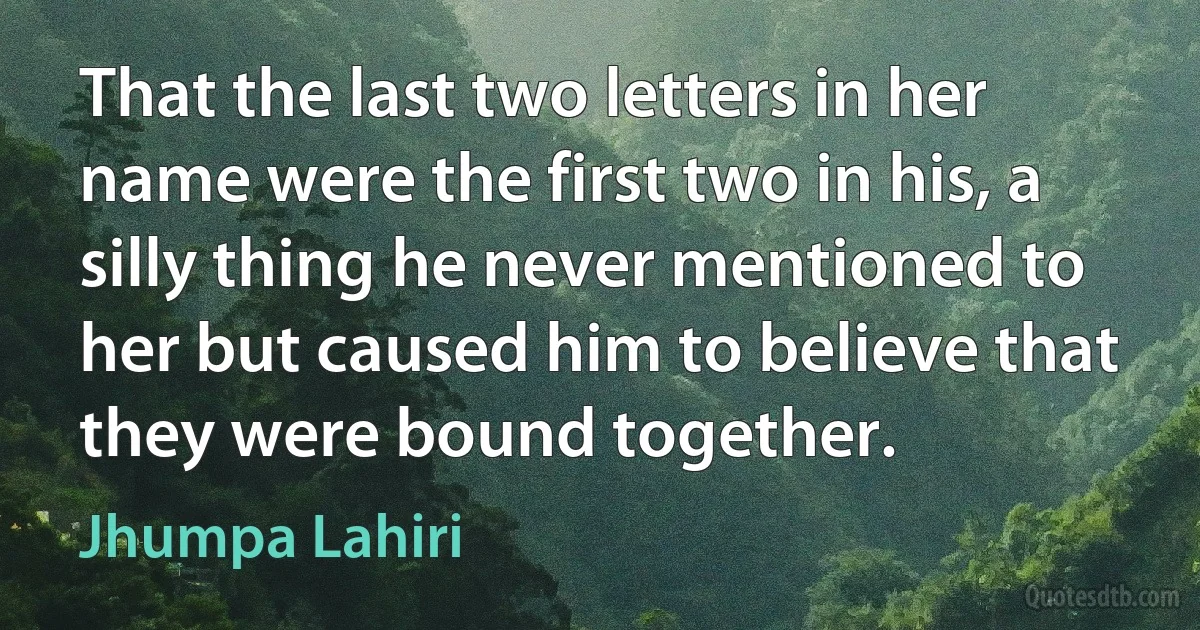 That the last two letters in her name were the first two in his, a silly thing he never mentioned to her but caused him to believe that they were bound together. (Jhumpa Lahiri)