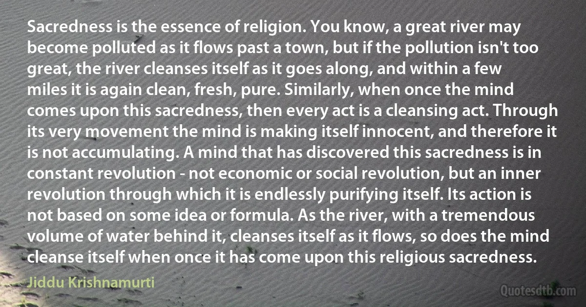 Sacredness is the essence of religion. You know, a great river may become polluted as it flows past a town, but if the pollution isn't too great, the river cleanses itself as it goes along, and within a few miles it is again clean, fresh, pure. Similarly, when once the mind comes upon this sacredness, then every act is a cleansing act. Through its very movement the mind is making itself innocent, and therefore it is not accumulating. A mind that has discovered this sacredness is in constant revolution - not economic or social revolution, but an inner revolution through which it is endlessly purifying itself. Its action is not based on some idea or formula. As the river, with a tremendous volume of water behind it, cleanses itself as it flows, so does the mind cleanse itself when once it has come upon this religious sacredness. (Jiddu Krishnamurti)