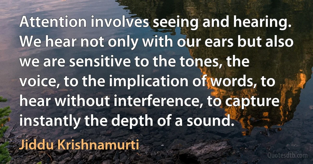 Attention involves seeing and hearing. We hear not only with our ears but also we are sensitive to the tones, the voice, to the implication of words, to hear without interference, to capture instantly the depth of a sound. (Jiddu Krishnamurti)