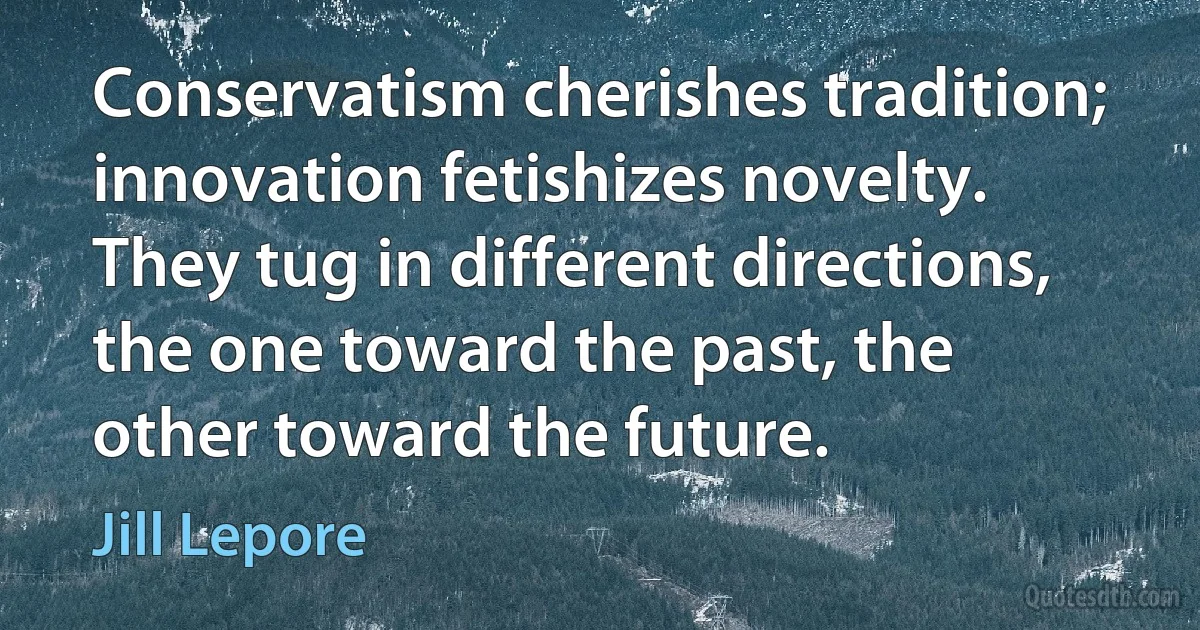 Conservatism cherishes tradition; innovation fetishizes novelty. They tug in different directions, the one toward the past, the other toward the future. (Jill Lepore)