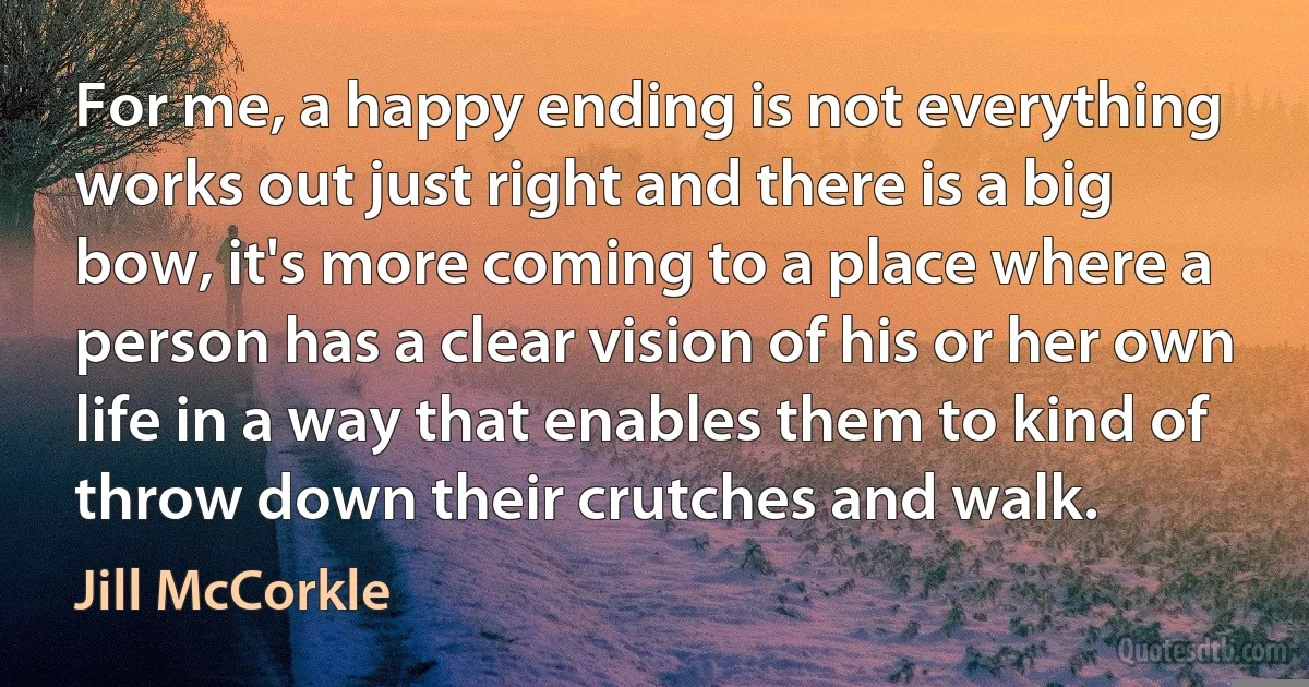 For me, a happy ending is not everything works out just right and there is a big bow, it's more coming to a place where a person has a clear vision of his or her own life in a way that enables them to kind of throw down their crutches and walk. (Jill McCorkle)