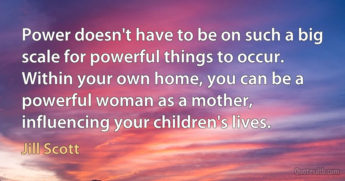 Power doesn't have to be on such a big scale for powerful things to occur. Within your own home, you can be a powerful woman as a mother, influencing your children's lives. (Jill Scott)