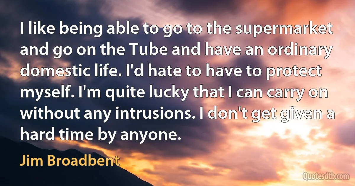 I like being able to go to the supermarket and go on the Tube and have an ordinary domestic life. I'd hate to have to protect myself. I'm quite lucky that I can carry on without any intrusions. I don't get given a hard time by anyone. (Jim Broadbent)