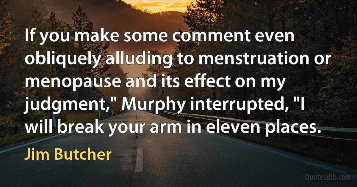 If you make some comment even obliquely alluding to menstruation or menopause and its effect on my judgment," Murphy interrupted, "I will break your arm in eleven places. (Jim Butcher)