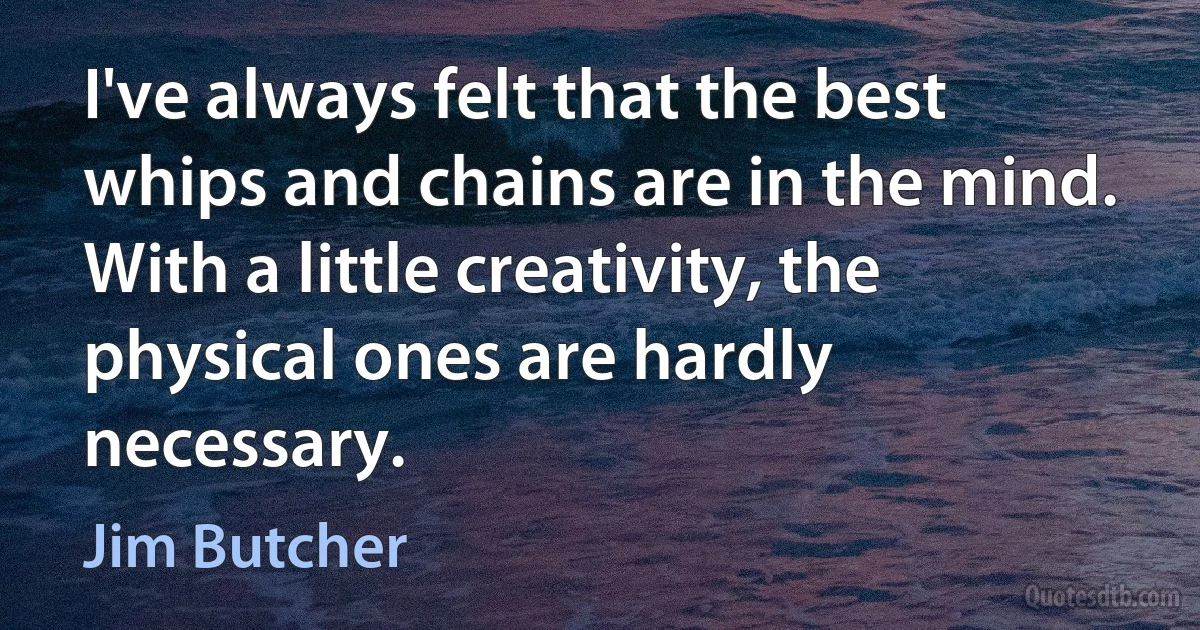 I've always felt that the best whips and chains are in the mind. With a little creativity, the physical ones are hardly necessary. (Jim Butcher)