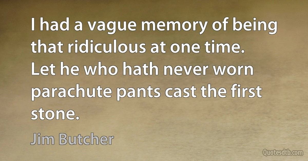 I had a vague memory of being that ridiculous at one time. Let he who hath never worn parachute pants cast the first stone. (Jim Butcher)