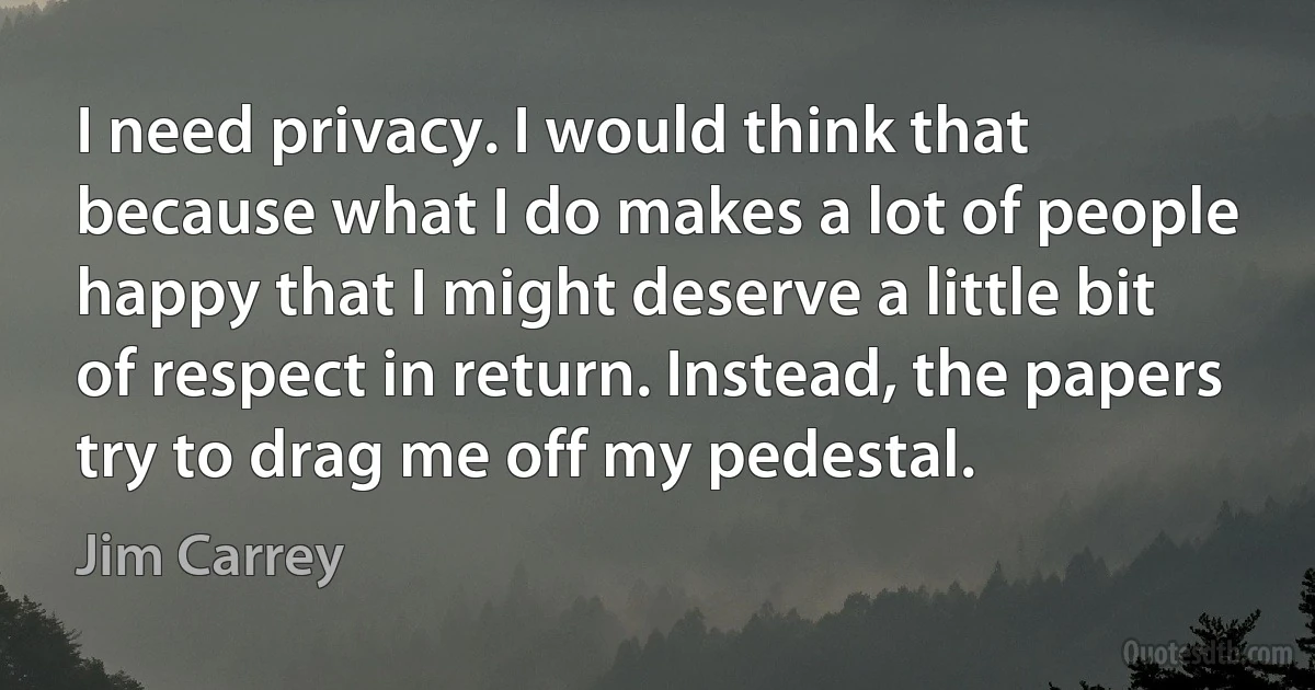 I need privacy. I would think that because what I do makes a lot of people happy that I might deserve a little bit of respect in return. Instead, the papers try to drag me off my pedestal. (Jim Carrey)