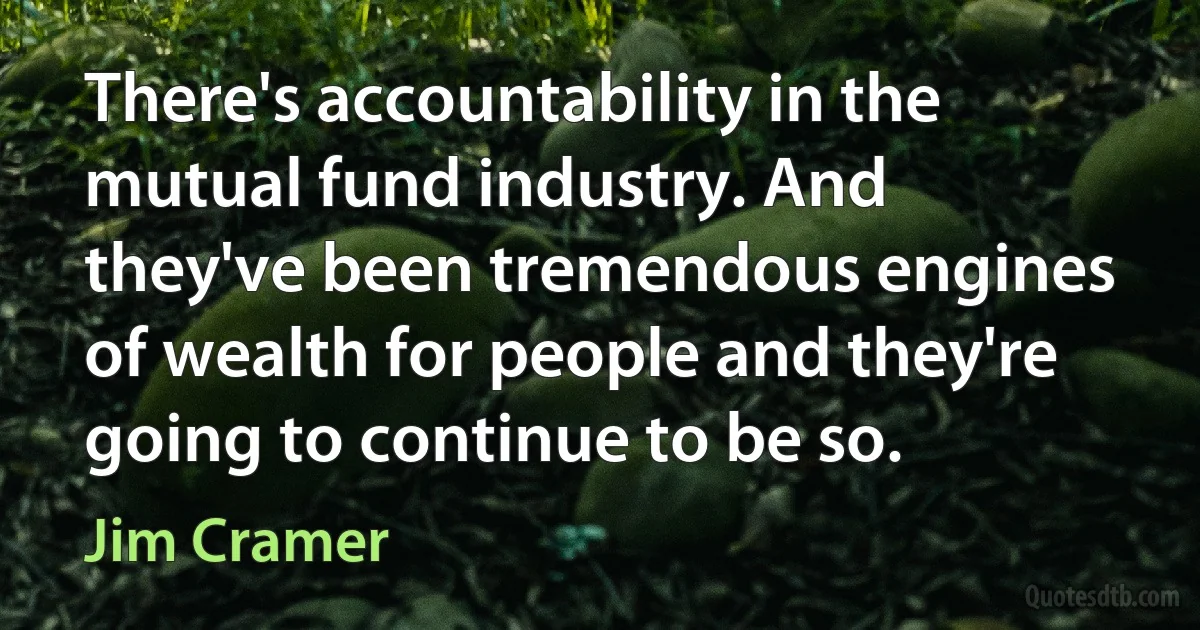 There's accountability in the mutual fund industry. And they've been tremendous engines of wealth for people and they're going to continue to be so. (Jim Cramer)