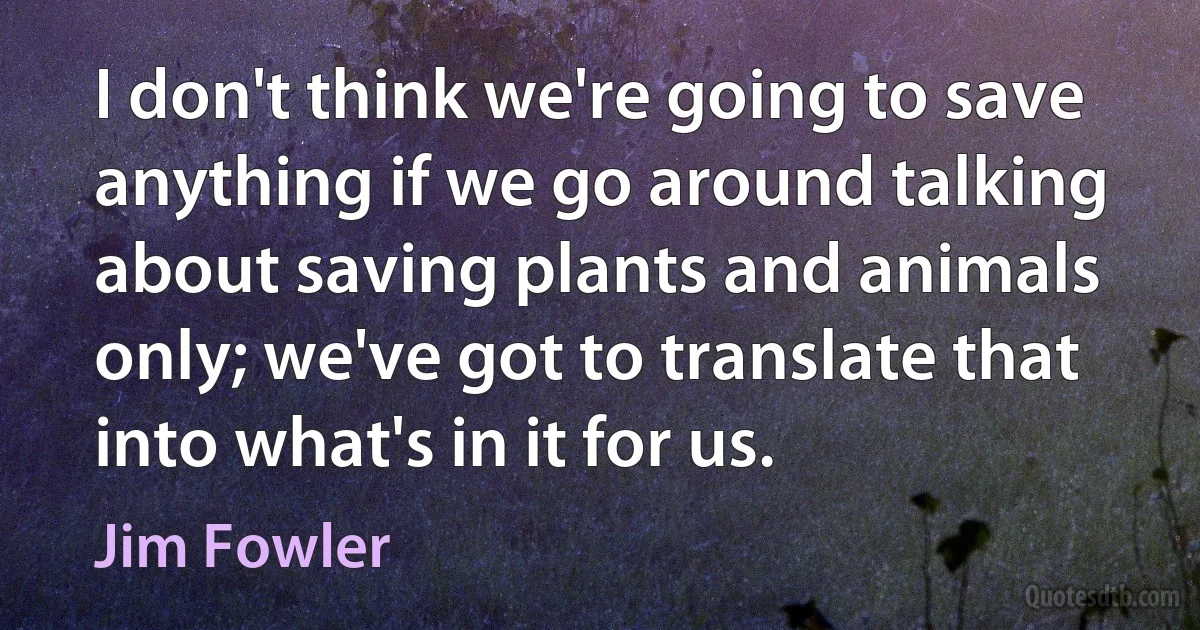 I don't think we're going to save anything if we go around talking about saving plants and animals only; we've got to translate that into what's in it for us. (Jim Fowler)