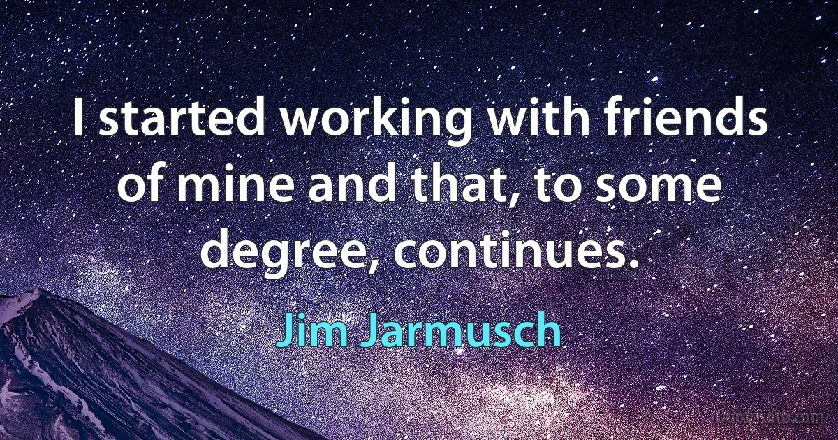 I started working with friends of mine and that, to some degree, continues. (Jim Jarmusch)