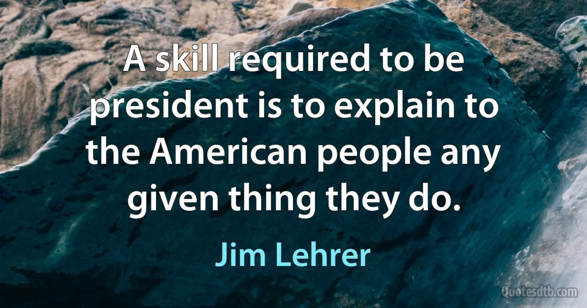 A skill required to be president is to explain to the American people any given thing they do. (Jim Lehrer)