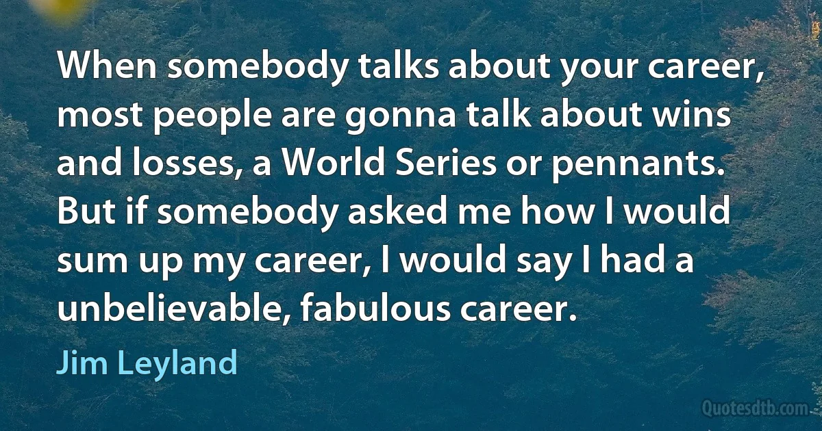 When somebody talks about your career, most people are gonna talk about wins and losses, a World Series or pennants. But if somebody asked me how I would sum up my career, I would say I had a unbelievable, fabulous career. (Jim Leyland)