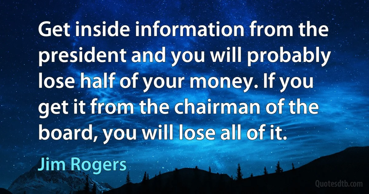 Get inside information from the president and you will probably lose half of your money. If you get it from the chairman of the board, you will lose all of it. (Jim Rogers)