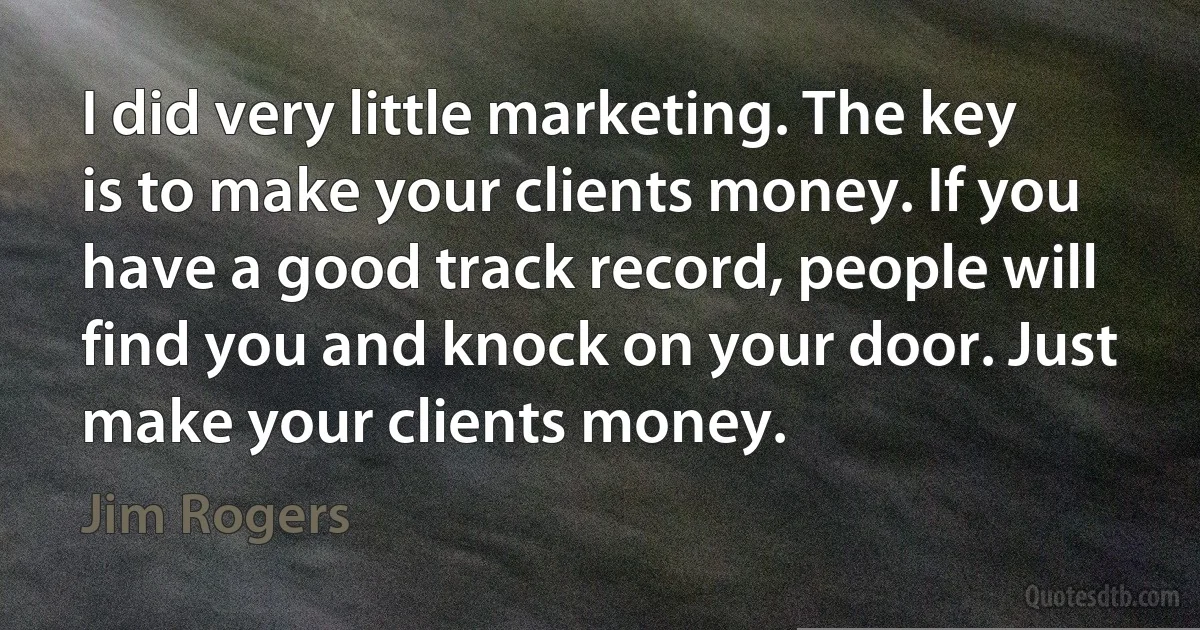 I did very little marketing. The key is to make your clients money. If you have a good track record, people will find you and knock on your door. Just make your clients money. (Jim Rogers)